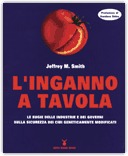 L'INGANNO A TAVOLA
Le bugie delle industrie e dei governi sulla sicurezza dei cibi geneticamente modificati
di Jeffrey M. Smith

