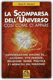 LA SCOMPARSA DELL'UNIVERSO
Così come ci appare. Conversazioni sincere, vite passate, religione, sesso, politica e i miracoli del perdono
di Gary R. Renard


